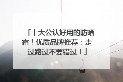 十大公认好用的防晒霜！优质品牌推荐：走过路过不要错过！