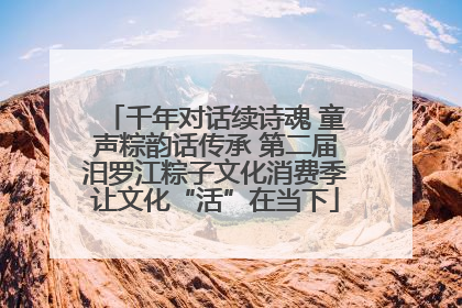 千年对话续诗魂 童声粽韵话传承 第二届汨罗江粽子文化消费季让文化“活”在当下