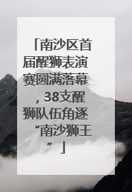 南沙区首届醒狮表演赛圆满落幕，38支醒狮队伍角逐“南沙狮王”