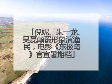 倪妮、朱一龙、吴磊颠覆形象演渔民，电影《东极岛》官宣暑期档