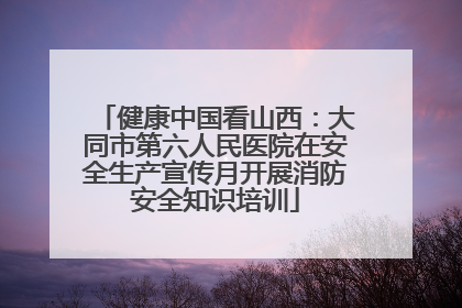 健康中国看山西：大同市第六人民医院在安全生产宣传月开展消防安全知识培训