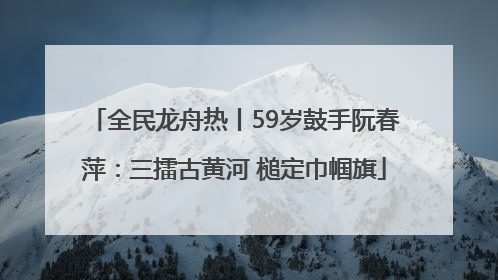 全民龙舟热丨59岁鼓手阮春萍：三擂古黄河 槌定巾帼旗