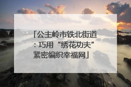 公主岭市铁北街道：巧用“绣花功夫”紧密编织幸福网