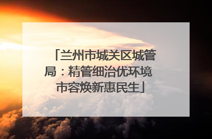 兰州市城关区城管局：精管细治优环境 市容焕新惠民生