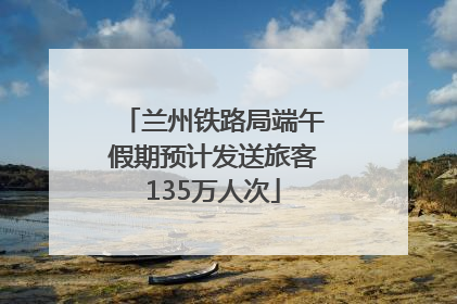 兰州铁路局端午假期预计发送旅客135万人次