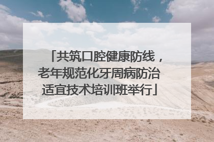 共筑口腔健康防线，老年规范化牙周病防治适宜技术培训班举行