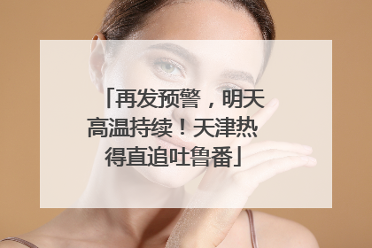 再发预警，明天高温持续！天津热得直追吐鲁番