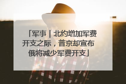 军事｜北约增加军费开支之际，普京却宣布俄将减少军费开支