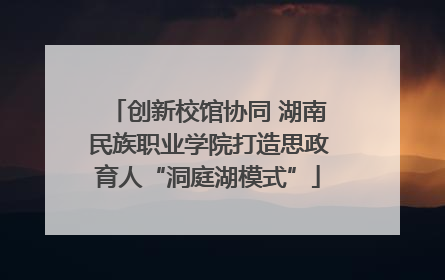 创新校馆协同 湖南民族职业学院打造思政育人“洞庭湖模式”