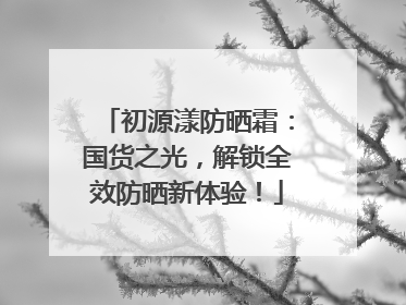 初源漾防晒霜：国货之光，解锁全效防晒新体验！