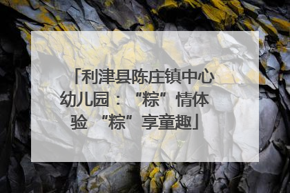 利津县陈庄镇中心幼儿园：“粽”情体验 “粽”享童趣