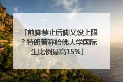 前脚禁止后脚又设上限？特朗普称哈佛大学国际生比例最高15%