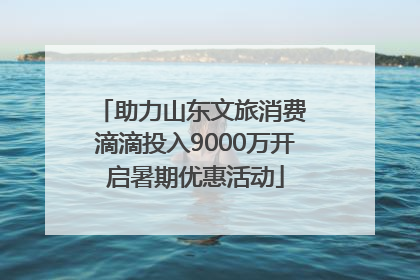 助力山东文旅消费 滴滴投入9000万开启暑期优惠活动