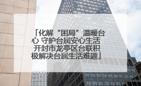 化解“困局”温暖台心 守护台属安心生活 开封市龙亭区台联积极解决台属生活难题