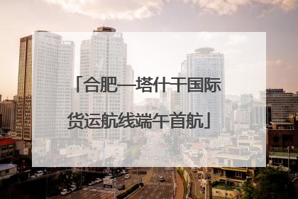 合肥—塔什干国际货运航线端午首航