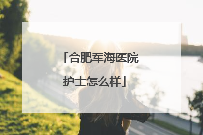 合肥军海医院护士怎么样