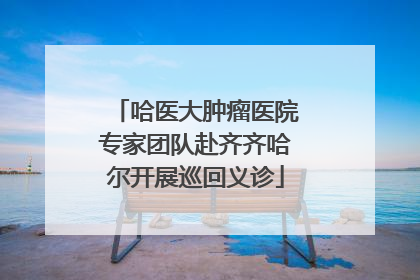 哈医大肿瘤医院专家团队赴齐齐哈尔开展巡回义诊