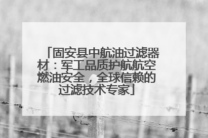 固安县中航油过滤器材：军工品质护航航空燃油安全，全球信赖的过滤技术专家