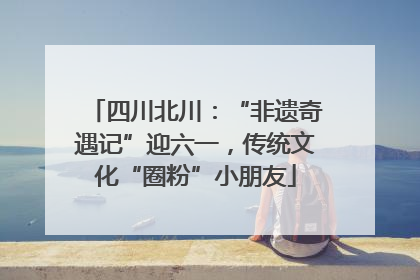四川北川：“非遗奇遇记”迎六一，传统文化“圈粉”小朋友