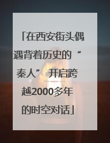 在西安街头偶遇背着历史的“秦人” 开启跨越2000多年的时空对话