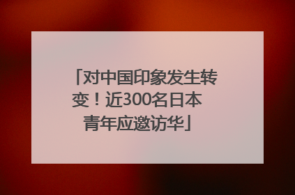 对中国印象发生转变！近300名日本青年应邀访华