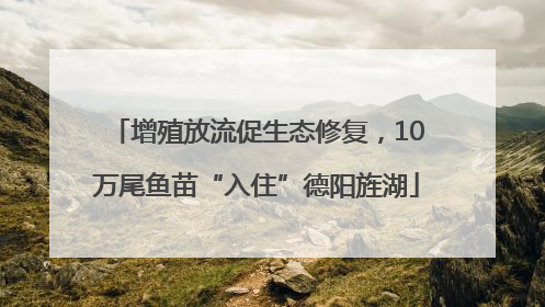 增殖放流促生态修复，10万尾鱼苗“入住”德阳旌湖