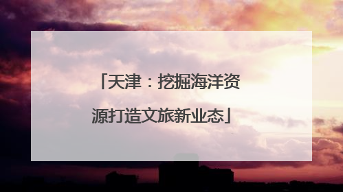 天津：挖掘海洋资源打造文旅新业态