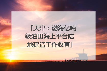天津：渤海亿吨级油田海上平台陆地建造工作收官