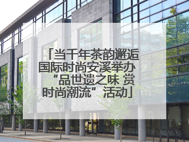 当千年茶韵邂逅国际时尚安溪举办“品世遗之味 赏时尚潮流”活动