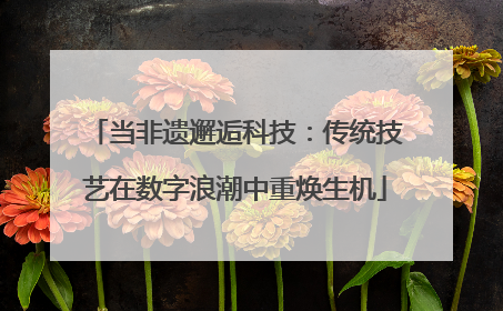 当非遗邂逅科技：传统技艺在数字浪潮中重焕生机