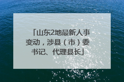 山东2地最新人事变动，涉县（市）委书记、代理县长