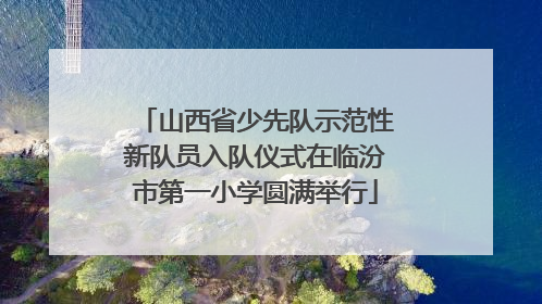 山西省少先队示范性新队员入队仪式在临汾市第一小学圆满举行