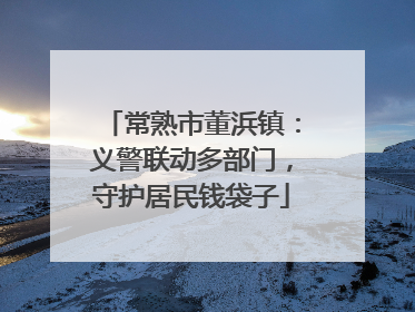 常熟市董浜镇：义警联动多部门，守护居民钱袋子