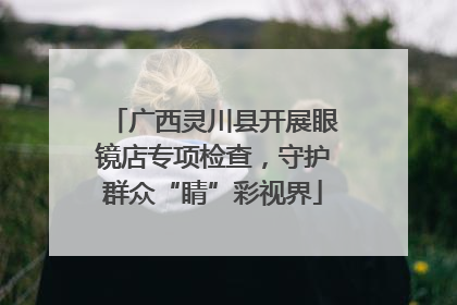 广西灵川县开展眼镜店专项检查，守护群众“睛”彩视界