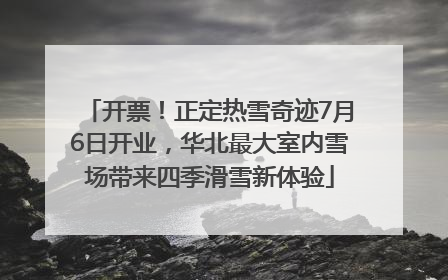 开票！正定热雪奇迹7月6日开业，华北最大室内雪场带来四季滑雪新体验