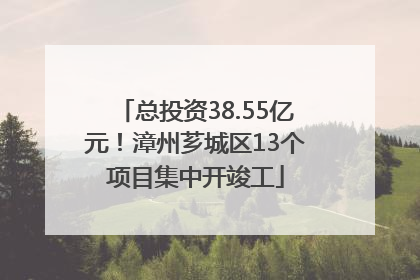总投资38.55亿元！漳州芗城区13个项目集中开竣工
