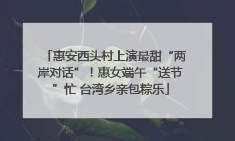 惠安西头村上演最甜“两岸对话”！惠女端午“送节”忙 台湾乡亲包粽乐