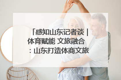 感知山东记者谈｜体育赋能 文旅融合：山东打造体商文旅融合发展新格局