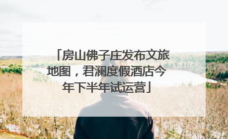 房山佛子庄发布文旅地图，君澜度假酒店今年下半年试运营