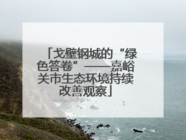 戈壁钢城的“绿色答卷”——嘉峪关市生态环境持续改善观察