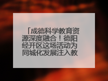 成德科学教育资源深度融合！德阳经开区这场活动为同城化发展注入教育动能