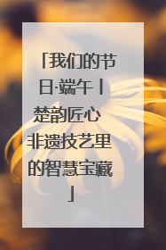 我们的节日·端午丨楚韵匠心 非遗技艺里的智慧宝藏