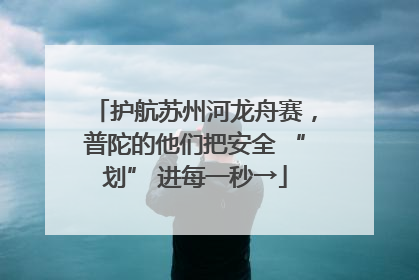 护航苏州河龙舟赛，普陀的他们把安全 “划” 进每一秒→