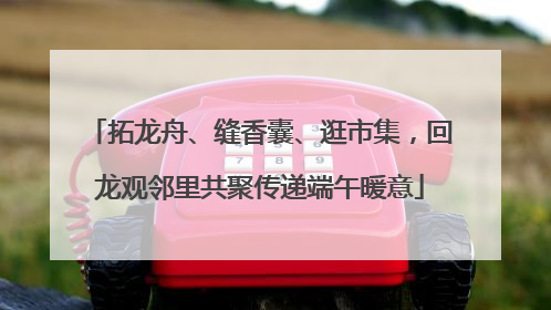拓龙舟、缝香囊、逛市集，回龙观邻里共聚传递端午暖意