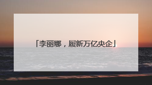 李丽娜，履新万亿央企