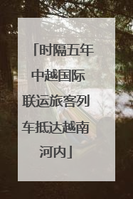 时隔五年 中越国际联运旅客列车抵达越南河内