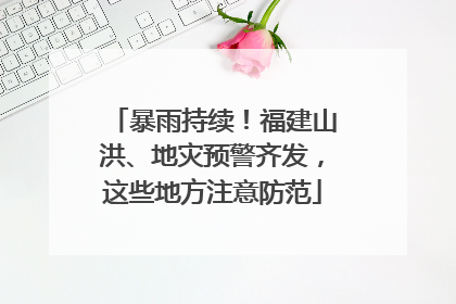 暴雨持续！福建山洪、地灾预警齐发，这些地方注意防范