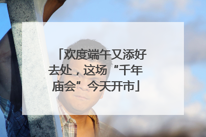 欢度端午又添好去处，这场“千年庙会”今天开市