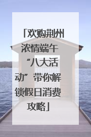 欢购荆州 浓情端午 “八大活动”带你解锁假日消费攻略