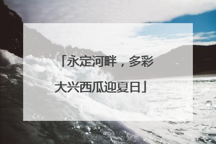 永定河畔，多彩大兴西瓜迎夏日